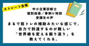 ストレート合格 中小企業診断士 個別指導／事例Ⅳ特訓 受講生の声 まるで筋トレの補助みたいな感じで、自力で到達するのが難しい 「世界線を変える振り返り」を 教えてくれる。