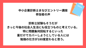 中小企業診断士まなびエントリー講座 受講生様の声 診断士試験もそうだが きっと今後の社会人生活にも役立つものと考えている。 特に問題集何回転するといった 量だけでカバーしようとしている人には 勉強の仕方が180度変わると思う。