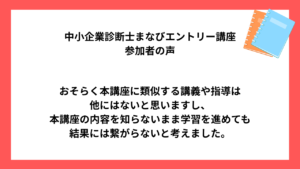 中小企業診断士まなびエントリー講座 受講生様の声 おそらく本講座に類似する講義や指導は 他にはないと思いますし、 本講座の内容を知らないまま学習を進めても 結果には繋がらないと考えました。