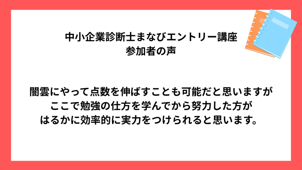 中小企業診断士まなびエントリー講座 受講生様の声 闇雲にやって点数を伸ばすことも可能だと思いますが ここで勉強の仕方を学んでから努力した方が はるかに効率的に実力をつけられると思います。
