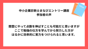 中小企業診断士まなびエントリー講座 受講生様の声 闇雲にやって点数を伸ばすことも可能だと思いますが ここで勉強の仕方を学んでから努力した方が はるかに効率的に実力をつけられると思います。