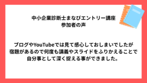中小企業診断士まなびエントリー講座 受講生様の声 ブログやYouTubeでは見て感心しておしまいでしたが 宿題があるので何度も講義やスライドをふりかえることで 自分事として深く捉える事ができました。