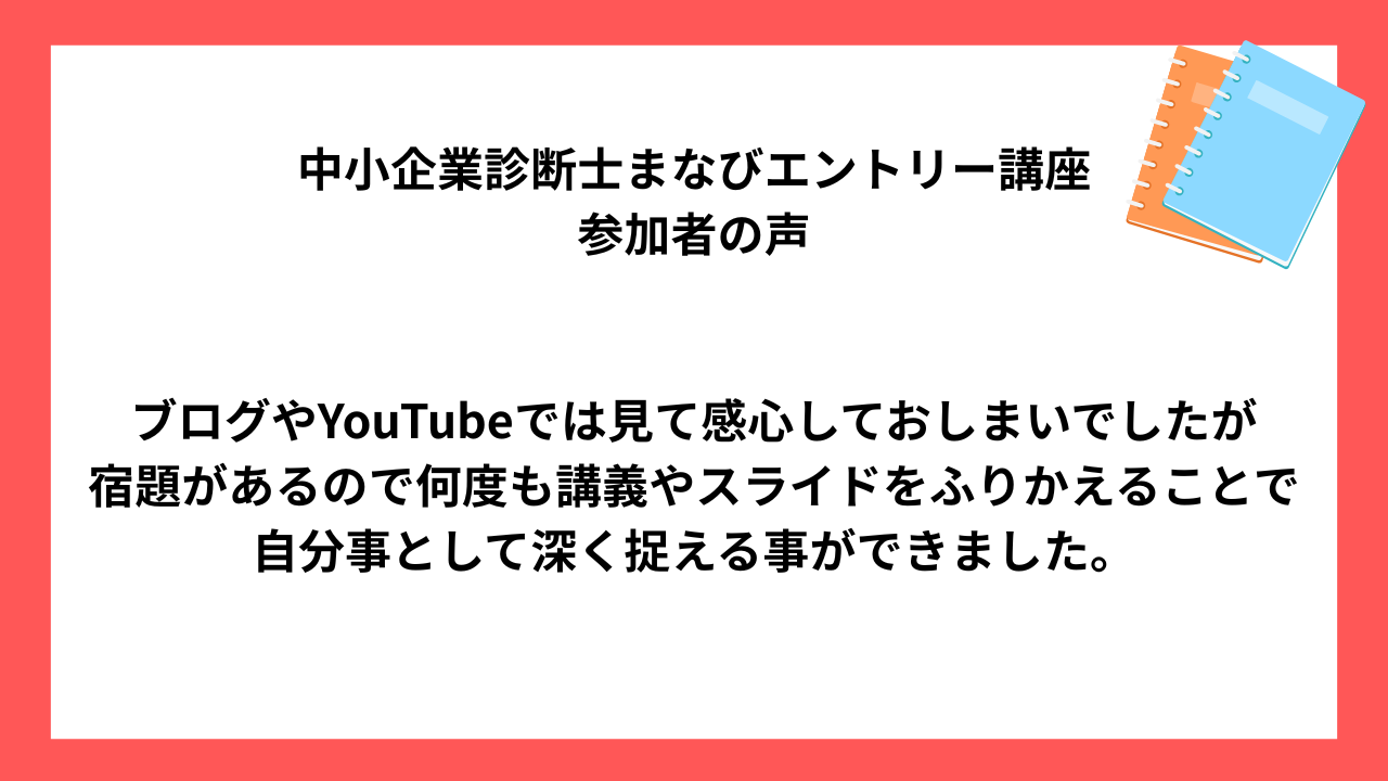 中小企業診断士まなびエントリー講座 受講生様の声 ブログやYouTubeでは見て感心しておしまいでしたが 宿題があるので何度も講義やスライドをふりかえることで 自分事として深く捉える事ができました。
